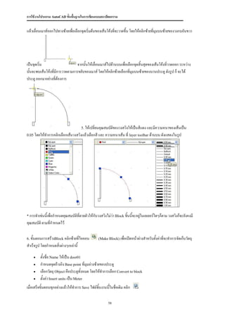 การใช้งานโปรแกรม AutoCAD ขั้นพื้นฐานในการเขียนแบบสถาปัตยกรรม


แล้วเลื่อนเมาส์ออกไปทางซ้ายเพือเลือกจุดเริ่มต้นของเส้นโค้งที่จะวาดขึ้น โดยให้คลิกซ้ายที่มุมบนซ้ายของวงกบอันขวา
                              ่




เป็นจุดเริ่ม                     จากนั้นให้เลื่อนเมาส์ไปด้านบนเพื่อเลือกจุดสิ้นสุดของเส้นโค้งที่วาดออก ระหว่าง
นั้นจะพบเส้นโค้งที่มีการวาดตามการขยับของเมาส์ โดยให้คลิกซ้ายเลือกที่มุมบนซ้ายของบานประตู ดังรูป ก็ จะได้
ประตู ออกมาอย่างที่ต้องการ




                                      5. ให้เปลี่ยนคุณสมบัตของวงสวิงให้เป็นสีแดง และมีความหนาของเส้นเป็น
                                                           ิ
0.05 โดยให้ทาการคลิกเลือกเส้นวงสวิงแล้วเลือกสี และ ความหนาเส้น ที่ layer toolbar ด้านบน ดังแสดงในรูป




* การทาเช่นนีเพื่อกาหนดคุณสมบัติที่ตายตัวให้กับวงสวิงไม่ว่า Block ชิ้นนี้จะอยู่ในเลเยอร์ใดๆก็ตาม วงสวิงก็จะยังคงมี
             ้
คุณสมบัติ ตามที่กาหนดไว้

6. ขั้นตอนการสร้างBlock คลิกซ้ายที่ไอคอน          (Make Block) เพื่อเปิดหน้าต่างสาหรับตังค่าที่จะทาการจัดเก็บวัตถุ
                                                                                        ้
สาเร็จรูป โดยกาหนดสิ่งต่างๆเหล่านี้

        ตั้งชื่อ Name ให้เป็น door01
        กาหนดจุดอ้างอิง Base point ที่มุมล่างซ้ายของประตู
        เลือกวัตถุ Object คือประตูทั้งหมด โดยให้ทาการเลือก Convert to block
        ตั้งค่า Insert units เป็น Meter
เมื่อเสร็จขั้นตอนทุกอย่างแล้วให้ทาการ Save ไฟล์ชิ้นงานนี้ในชื่อเดิม คลิก

                                                        58
 