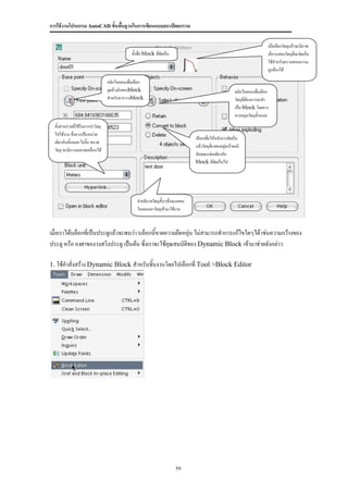 การใช้งานโปรแกรม AutoCAD ขั้นพื้นฐานในการเขียนแบบสถาปัตยกรรม

                                                                                                                            เมื่อเลือกวัตถุแล้วจะมีภาพ
                                               ตั้งชื่อ block ที่จัดเก็บ                                                    เล็กๆแสดงวัตถุที่จะจัดเก็บ
                                                                                                                            ใช้สาหรับตรวจสอบความ
                                                                                                                            ถูกต้องได้

                                   คลิกไอคอนเพื่อเลือก
                                   จุดอ้างอิงของblock                                                     คลิกไอคอนเพื่อเลือก
                                   สาหรับการวางblock                                                      วัตถุที่ต้องการจะทา
                                                                                                          เป็น block โดยการ
                                                                                                          ลากคลุมวัตถุทั้งหมด
  ตั้งค่าหน่วยที่ใช้ในการนาวัตถุ
  ไปใช้งาน ซึ่งควรเป็นหน่วย
                                                                                 เลือกเพื่อให้หลังการจัดเก็บ
  เดียวกันทั้งหมด ไม่งั้น ขนาด
                                                                                 แล้ววัตถุที่แสดงอยู่หน้าจอมี
  วัตถุ จะมีความคลาดเคลื่อนได้
                                                                                 ลักษณะเช่นเดียวกับ
                                                                                 block ที่จัดเก็บไป




                                                  คาอธิบายวัตถุสั้นๆซึ่งจะแสดง
                                                  ในตอนเอาวัตถุเข้ามาใช้งาน



เมื่อเราได้บล็อกที่เป็นประตูแล้วจะพบว่า บล็อกนี้ขาดความยืดหยุ่น ไม่สามารถทาการแก้ไขใดๆได้ เช่นความกว้างของ
ประตู หรือ องศาของวงสวิงประตู เป็นต้น ซึ่งเราจะใช้คุณสมบัตของ Dynamic Block เข้ามาช่วยดังกล่าว
                                                           ิ

1. ใช้คาสั่งสร้าง Dynamic Block สาหรับชิ้นงานโดยไปเลือกที่ Tool >Block Editor




                                                                           59
 