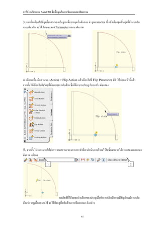 การใช้งานโปรแกรม AutoCAD ขั้นพื้นฐานในการเขียนแบบสถาปัตยกรรม


3. จากนั้นเลือกไปที่จดกึ่งกลางของเส้นฐานเพื่อวางจุดเริ่มต้นของ ค่า parameter นี้ แล้วเลือกจุดสิ้นสุดที่ด้านบนใน
                     ุ
แนบเดียวกัน จะได้ ลักษณะของ Parameter ออกมาดังภาพ




4. เลือกเครื่องมือส่วนของ Action > Flip Action แล้วเลือกไปที่ Flip Parameter ที่ทาไว้ก่อนหน้านี้แล้ว
จากนั้นให้เลือกไปยังวัตถุที่ต้องการจะกลับด้าน ซึ่งก็คือ บานประตู กับวงสวิง ดังแสดง




5. จากนั้นโปรแกรมจะให้ทาการวางสถานะของการกระทาที่เราดาเนินการก็วางไว้ในชิ้นงาน จะได้การแสดงผลออกมา
ดังภาพ แล้วกด

                       1                                                                             2




                               ผลลัพธ์ที่ได้จะพบว่าบล็อกของประตูเมื่อทาการคลิกเลือกจะมีสัญลักษณ์การกลับ
ด้านปรากฏเมื่อลองกดใช้ จะได้ประตูที่สลับด้านการเปิดออกมา ดังกล่าว


                                                       61
 