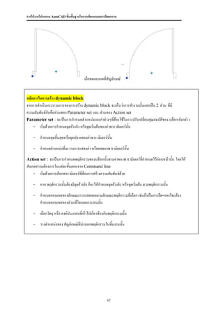 การใช้งานโปรแกรม AutoCAD ขั้นพื้นฐานในการเขียนแบบสถาปัตยกรรม




                                      เมื่อทดลองกดที่สัญลักษณ์


หลักการในการสร้าง dynamic block
จากการดาเนินกระบวนการของการสร้าง dynamic block จะเห็นว่าการทางานนั้นแยกเป็น 2 ส่วน ที่มี
ความสัมพันธ์กันคือส่วนของ Parameter set และ ส่วนของ Action set
Parameter set : จะเป็นการกาหนดตาแหน่งและค่าต่างๆทีตองใช้ในการปรับเปลี่ยนคุณสมบัติของ บล็อก ดังกล่าว
                                                         ่้
    - เริ่มด้วยการกาหนดจุดอ้างอิง หรือจุดเริ่มต้นของค่าพารามิเตอร์นั้น

    - กาหนดจุดสิ้นสุดหรือจุดปลายของค่าพารามิเตอร์นั้น

    - กาหนดตาแหน่งทีจะวางการแสดงค่า หรือผลของพารามิเตอร์นั้น
                    ่

Action set : จะเป็นการกาหนดพฤติกรรมของบล็อกนั้นตามค่าของพารามิเตอร์ที่กาหนดไว้ก่อนหน้านัน โดยให้
                                                                                        ้
สังเกตความต้องการในแต่ละขั้นตอนจาก Command line
     - เริ่มด้วยการเลือกพารามิเตอร์ที่ต้องการสร้างความสัมพันธ์ด้วย

    - หาก พฤติกรรมนั้นต้องมีจุดอ้างอิง ก็จะให้กาหนดจุดอ้างอิง หรือจุดเริ่มต้น ตามพฤติกรรมนัน
                                                                                           ้

    - กาหนดขอบเขตของลักษณะการแสดงผลตามลักษณะพฤติกรรมทีเ่ ลือก เช่นถ้าเป็นการยืด-หด ก็จะต้อง
      กาหนดขอบเขตของส่วนที่โดนผลกระทบนัน
                                       ้

    - เลือกวัตถุ หรือ องค์ประกอบที่เข้าไปเกี่ยวข้องกับพฤติกรรมนัน
                                                                ้

    - วางตาแหน่งของ สัญลักษณ์ที่บ่งบอกพฤติกรรมในชิ้นงานนั้น




                                                      62
 