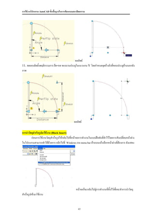 การใช้งานโปรแกรม AutoCAD ขั้นพื้นฐานในการเขียนแบบสถาปัตยกรรม




                                             ผลลัพธ์
11. ทดลองติดตั้งพฤติกรรมการ ยืด-หด ของบานประตูในแนวแกน Y โดยกาหนดจุดอ้างอิงที่ขอบประตูด้านนอกดัง
ภาพ




                                                 ผลลัพธ์

การนาวัตถุสาเร็จรูปมาใช้งาน (Block Insert)
        ก่อนการใช้งานวัตถุสาเร็จรูปให้กลับไปทีหน้าจอการทางานในแบบฝึกฝนที่ทาไว้โดยการสับเปลี่ยนหน้าต่าง
                                              ่
ในโปรแกรมสามารถทาได้ด้วยการ คลิกไปที่ Windows บน menu bar ด้านบนแล้วเลือกหน้าต่างที่ต้องการ ดังแสดง




                                                   หน้าจอก็จะกลับไปสู่การทางานที่ทิ้งไว้เพื่อจะทาการนาวัตถุ
สาเร็จรูปเข้ามาใช้งาน


                                                     65
 