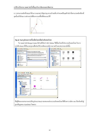 การใช้งานโปรแกรม AutoCAD ขั้นพื้นฐานในการเขียนแบบสถาปัตยกรรม


6. เราสามารถคลิกที่ block ที่นามาวางจะพบว่ามีจุด Gip ตรงบริเวณที่เรากาหนดเป็นจุดอ้างอิง ซึ่งสามารถคลิกเลือกที่
จุดนันแล้วย้ายมาวางตาแหน่งที่ตองการบนพื้นทีเ่ ขียนแบบได้
     ้                        ้




 Tip & Tool รูปแบบการเครื่องมือช่วยเหลือผ่านอินเตอร์เนต
      ใน AutoCAD Design Center มีส่วนที่เรียกว่า DC Online ใช้เชื่อมโยงเข้ากับระบบอินเตอร์เนต ในการ
 แบ่งปัน block ที่เป็นมาตรฐานเพื่อช่วยให้งานเขียนแบบมีความรวดเร็วและสะดวกมากยิ่งขึ้น




 ซึ่งผู้เขียนแบบสามารถแบ่งปันรูปแบบ block ของตนเองผ่านระบบอินเตอร์เนตได้ด้วยการ สมัคร และ ล๊อกอินเข้าสู่
 ฐานข้อมูลของ AutoDesk โดยตรง




                                                       69
 