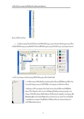 การใช้งานโปรแกรม AutoCAD ขั้นพื้นฐานในการเขียนแบบสถาปัตยกรรม




ต้องการไม่ให้กวนหน้าจอ

    2.   การเพิ่มแถบ block ที่เราทาเก็บไว้สามารถทาได้โดยใช้ Design Center เข้ามาช่วย เปิด Design Center ขึ้นมา
แล้วเปิดไปที่ไฟล์ mydoor.dwg ที่จัดเก็บไว้ คลิกขวาที่ชื่อไฟล์ mydoor.dwg เลือกไปที่ Create Tool Palettes ดังภาพ




จากนั้น Tool Palettes จะสร้างแถบเมนู เป็นชื่อ ไฟล์ mydoor ขึ้นมาโดยอัตโนมัติ

                        3. การใช้งาน block ให้คลิกซ้ายค้างลากรูปประตู เข้ามาใช้งานบนพื้นที่เขียนแบบได้เลย โดย
                        สามารถปิด Design Center ลงไปได้ ใช้เพียง Tool Palettes อย่างเดียวในการใช้งาน

                        * ข้อสังเกตุ การใช้ Tool Palettes มีประโยชน์ อย่างมากในกรณี ที่มีการแยกไฟล์ที่จัดทา
                        Block ไว้ใน โฟลเดอร์ๆ หนึ่ง เราสามารถใช้โฟลเดอร์นั้นเป็นหมวดของแถบเมนูใน Tool
                        Palettes ได้ ทันทีโดย Block ที่อยู่ในโฟลเดอร์ นันทั้งหมดจะปรากฏอยู่ใน Tool Palettes ข้อ
                                                                        ้
                        พึงระวังของผูทางานกับ Tool Platte คือการกาหนดหน่วย และ เลเยอร์ ในบางครังเมื่อใช้
                                      ้                                                          ้
                        งานวัตถุต้นแบบ อาจจะพบว่าวัตถุที่ดึงเข้ามาไม่ได้ขนาด จึงควรตรวจสอบหน่วยของการ
                        นาเข้าให้ดีก่อนที่จะดาเนินการ




                                                      71
 