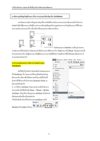 การใช้งานโปรแกรม AutoCAD ขั้นพื้นฐานในการเขียนแบบสถาปัตยกรรม



การจัดการชุดข้อมูลวัตถุต้นแบบ หรือการระบุรายละเอียดวัตถุ ด้วย Attributes

       แนวคิดของการจัดการข้อมูลของวัตถุ เป็นแนวคิดทีเ่ ข้ามาเสริมการออกแบบและเขียนแบบด้วยโปรแกรม
AutoCAD ที่ผู้ออกแบบ หรือผู้ทางานสามารถจัดกลุ่มข้อมูลหรือระบุมูลค่าของการนาวัตถุต้นแบบมาใช้ได้ อย่าง
เหมาะสมกับงานออกแบบนัน แม้จะเป็นในขันตอนของการเขียนแบบก็ตาม
                      ้              ้




                                                             โดยลักษณะของ Attribute จะเป็นรูปแบบของ
การติด ฉลากให้กับวัตถุใดๆ โดยเฉพาะอย่างยิ่งมีการนามาใช้อย่างมากใน วัตถุต้นแบบ หรือ Block โดยเฉพาะอย่างยิ่ง
ในงานตกแต่งภายใน โดยผู้ออกแบบ หรือผู้เขียนแบบ สามารถรู้ได้ทันทีว่า วัตถุที่นามาใช้นั้นมีลักษณะเป็นอย่างไร มี
ความแตกต่างกันอย่างไร

การกาหนดรูปแบบและการจัดการส่วนย่อยต่างๆของ
Attributes

            ดังที่ได้เกริ่นไปแล้วว่าโดยปกติแล้ว ลักษณะของการ
ใช้ Attributes นั้น โดยมากจะใช้ควบคุ่ไปพร้อมกับวัตถุ
ต้นแบบหรือ บล็อก เพื่อให้เกิดความเข้าใจมากยิ่งขึน จึงใช้
                                                    ้
ตัวอย่างที่ได้ทามาแล้วในส่วนของ dynamic block มา
จัดการต่อเนื่องต่อไป
1. การใช้งาน Attribute โดยมากจะทางานทีหน้าต่างการ ่
ทางานปกติ แล้วใช้เครื่องมือ Draw > Block > Define
Attribute ซึ่งจะเห็นว่าลักษณะของ attribute นั้นมีสภาพ
เป็นดังเช่นบล็อกชิ้นหนึงเช่นเดียวกัน
                            ่
 ซึ่งเครื่องมือสาหรับแก้ไขค่าต่างๆของ attribute จะใช้


Modify II Toolbar เข้าช่วย




                                                        72
 
