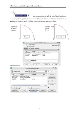 การใช้งานโปรแกรม AutoCAD ขั้นพื้นฐานในการเขียนแบบสถาปัตยกรรม




                                         เมื่อระบุ คุณสมบัติลงไปเสร็จสิ้น นา บล๊อกที่ได้มาเปรียบเทียบกับ
ต้นแบบจะพบว่ามีการระบุ คุณสมบัติตามต้องการอย่างดี ซึ่งในบล็อกที่นาเข้ามาใหม่ สามารถแก้ไข คุณสมบัติ ของ
Attribute ได้ ตลอดเวลา โดยการ ดับเบิ้ลคลิก หรือการใช้เครื่องมือใน Modify II เข้าช่วย




                          ต้นแบบ                                                       บล๊อกที่นาเข้า




แก้ไขคุณสมบัติต่างๆ




                                                     74
 