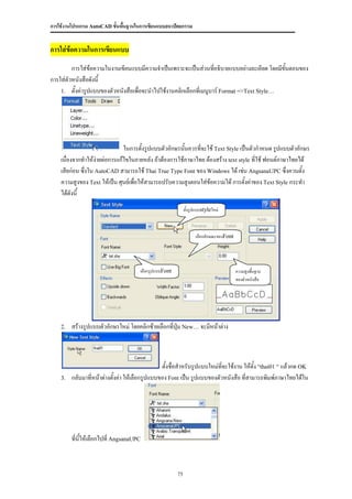 การใช้งานโปรแกรม AutoCAD ขั้นพื้นฐานในการเขียนแบบสถาปัตยกรรม


การใส่ข้อความในการเขียนแบบ
         การใส่ข้อความในงานเขียนแบบมีความจาเป็นเพราะจะเป็นส่วนทีอธิบายแบบอย่างละเอียด โดยมีขนตอนของ
                                                                    ่                       ั้
การใส่ตัวหนังสือดังนี้
    1. ตั้งค่ารูปแบบของตัวหนังสือเพื่อจะนาไปใช้งานคลิกเลือกที่เมนูบาร์ Format =>Text Style…




                               ในการตั้งรูปแบบตัวอักษรนันควรที่จะใช้ Text Style เป็นตัวกาหนด รูปแบบตัวอักษร
                                                        ้
    เนื่องจากทาให้ง่ายต่อการแก้ไขในภายหลัง ถ้าต้องการใช้ภาษาไทย ต้องสร้าง text style ที่ใช้ ฟอนต์ภาษาไทยได้
    เสียก่อน ซึ่งใน AutoCAD สามารถใช้ Thai True Type Font ของ Windows ได้ เช่น AngsanaUPC ซึ่งควนตั้ง
    ความสูงของ Text ให้เป็น ศุนย์เพื่อให้สามารถปรับความสูงตอนใส่ข้อความได้ การตั้งค่าของ Text Style กระทา
    ได้ดังนี้
                                                             ตั้งรูปแบบstyleใหม่



                                                                   เลือกลักษณะของFont




                                      เลือกรูปแบบFont                                   ความสูงพื้นฐาน
                                                                                        ของตัวหนังสือ




    2.   สร้างรูปแบบตัวอักษรใหม่ โดยคลิกซ้ายเลือกที่ปุ่ม New… จะมีหน้าต่าง



                                                 ตั้งชื่อสาหรับรูปแบบใหม่ทจะใช้งาน ให้ตั้ง “thai01 “ แล้วกด OK
                                                                          ี่
    3.   กลับมาที่หน้าต่างตั้งค่า ให้เลือกรูปแบบของ Font เป็น รูปแบบของตัวหนังสือ ที่สามารถพิมพ์ภาษาไทยได้ใน




         ที่นี้ให้เลือกไปที่ AngsanaUPC



                                                        75
 