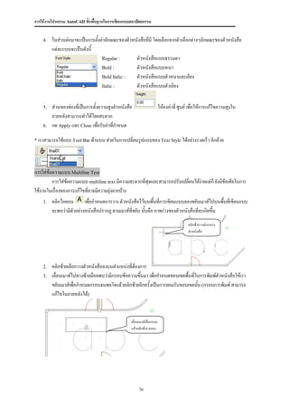 การใช้งานโปรแกรม AutoCAD ขั้นพื้นฐานในการเขียนแบบสถาปัตยกรรม


    4.   ในส่วนต่อมาจะเป็นการตังค่าลักษณะของตัวหนังสือที่มี โดยเลือกจากตัวเลือกต่างๆลักษณะของตัวหนังสือ
                               ้
         แต่ละแบบจะเป็นดังนี้
                                 Regular :       ตัวหนังสือแบบธรรมดา
                                 Bold :          ตัวหนังสือแบบหนา
                                 Bold Italic :   ตัวหนังสือแบบตัวหนาและเอียง
                                 Italic :        ตัวหนังสือแบบตัวเอียง


    5.   ส่วนของช่องที่เป็นการตั้งความสูงตัวหนังสือ                     ให้คงค่าที่ ศูนย์ เพื่อให้การแก้ไขความสูงใน
         ภายหลังสามารถทาได้โดยสะดวก
    6.   กด Apply และ Close เพื่อรับค่าที่กาหนด

* เราสามารถใช้แถบ Tool Bar ด้านบน ช่วยในการเปลี่ยนรูปแบบของ Text Style ได้อย่างรวดเร็ว อีกด้วย




การใส่ข้อความแบบ Multiline Text
         การใส่ข้อความแบบ multiline text มีความสะดวกที่สุดและสามารถปรับเปลี่ยนได้ง่ายแต่ก็ ยังมีข้อเสียในการ
ใช้งานในเรื่องของการแก้ไขที่อาจมีความยุ่งยากบ้าง
    1.   คลิกไอคอน        เพื่อกาหนดการวาง ตัวหนังสือไว้บนพื้นที่การเขียนแบบลองขยับเมาส์ไปบนพื้นที่เขียนแบบ
         จะพบว่ามีตัวอย่างหนังสือปรากฏ ตามเมาส์ที่ขยับ นันคือ ภาพร่างของตัวหนังสือทีจะเกิดขึน
                                                         ้                          ่       ้
                                                                                        คลิกซ้ายวางตาแหน่ง
                                                                                        ตัวหนังสือ




    2.   คลิกซ้ายเลือกวางตัวหนังสือลงบนตาแหน่งที่ต้องการ
    3.   เลื่อนเมาส์ไปทางซ้ายมือจพบว่ามีกรอบข้อความขึ้นมา เพื่อกาหนดขอบเขตพื้นทีในการพิมพ์ตัวหนังสือให้เรา
                                                                                ่
         ขยับเมาส์เพื่อกาหนดกรอบจนพอใจแล้วคลิกซ้ายอีกครั้งเป็นการยอมรับขอบเขตนัน (กรอบการพิมพ์ สามารถ
                                                                                  ้
         แก้ไขในภายหลังได้)



                                                  เลื่อนเมาส์เป็นกรอบ
                                                  แล้วคลิกซ้าย ตกลง




                                                       76
 