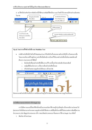การใช้งานโปรแกรม AutoCAD ขั้นพื้นฐานในการเขียนแบบสถาปัตยกรรม


    4.จะได้หน้าต่างสาหรับการพิมพ์งานซึ่งใช้สามารถพิมพ์ได้เหมือน word โดยทั่วไป และจะมีส่วนต่างๆดังแสดง
    ในภาพ                                                        ขนาดตัวอักษรถ้าตัวอักษร
                              เลือกรูปแบบตัวหนังสือ
                              ได้จากที่ตั้งค่า                              มีขนาดใหญ่สามารถมา
                                                                            ปรับเปลี่ยนได้ที่ส่วนนี้



                                                                    พื้นที่สาหรับพิมพ์


         ความกว้างของบรรทัด
                                                                           ขอบเขตการพิมพ์สามารถคลิกลากเพื่อขยายได้
         ตัวอักษรสามารถคลิกเลื่อน
         ให้ยาวขึ้นได้




Tip & Tool การแก้ไขตัวหนังสือ แบบ Multiline Text


        กรณีตัวหนังสือที่สร้างด้วยวิธี MultilineText มี ข้อเสียในเรื่องของขนาดตัวหนังสือที่วางในตอนแรกซึ่ง
         โดยมากจะมีขนาดทีใหญ่เกินความจาเป็นจึงต้องมีการปรับแก้ให้ขนาดตัวหนังสือนันมีขนาดพอดีตามที่
                            ่                                                           ้
         ต้องการ สามารถกระทาได้ดังนี้
             o ดับเบิลคลิกทีขอบตัวหนังสือที่ตองการแก้ไข จนขึนหน้าต่างเช่นเดียวกับตอนพิมพ์
                               ่                  ้                 ้
             o กดปุ่มทีคีย์บอร์ด Ctrl+A เป็นการเลือกตัวหนังสือทังหมด
                          ่                                            ้
             o ปรับค่าตัวเลขความสูงตัวหนังสือลงมา แล้วกด OK



                                                            ลดความสูง
                                                            ตัวหนังสือลง




สังเกต ขนาดตัวหนังสือใหม่ทปรับ หากยังมีขนาดใหญ่ไปก็ ทาเช่นเดิมโดยลดขนาดความสูงใหม่นอยลง
                          ี่                                                       ้



การใส่ข้อความแบบ DTEXT หรือ Single Text

         การใส่ข้อความแบบนี้นิยมใช้กันตั้งแต่เริ่มแรกและยังคงใช้งานอยูในรุ่นปัจจุบน เนื่องจากมีความง่ายและไม่
                                                                      ่           ั
ยุ่งยากมาก อีกทั้งยังสามารถกาหนดความสูงตัวหนังสือได้แต่แรก แต่มีข้อเสียในกรณีที่ไม่สะดวกต่อการพิมพ์ข้อความ
จานวนมากๆ เช่น สัญญาประกอบแบบ หรือ รายละเอียดประกอบแบบ ขันตอนการใช้งาน Single Text มีดังนี้
                                                                   ้
      1. พิมพ์ dt แล้วกด Enter



                                                       77
 