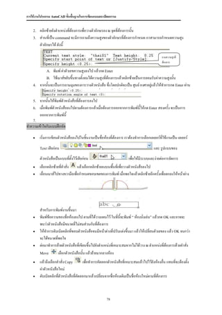 การใช้งานโปรแกรม AutoCAD ขั้นพื้นฐานในการเขียนแบบสถาปัตยกรรม


    2.   คลิกซ้ายยังตาแหน่งที่ต้องการเพือวางตัวอักษรลง ณ จุดที่ต้องการนั้น
                                        ่
    3.   ส่วนที่เป็น command จะมีการถามถึงความสูงของตัวอักษรที่ต้องการกาหนด เราสามารถกาหนดความสูง
         ตัวอักษรได้ ดังนี้

                                                                                               ถามความสูงที่
                                                                                               ต้องการ

             A.   พิมพ์ ค่าตัวเลขความสูงลงไป แล้วกด Enter
             B. ใช้เมาส์ขยับขึ้นทางตั้งจนได้ความสูงที่ต้องการแล้วคลิกซ้ายเป็นการยอมรับค่าความสูงนั้น
    4.   จากนั้นจะเป็นการถามมุมของการวางตัวหนังสือ ซึ่งโดยปกติจะเป็น ศูนย์ องศาอยู่แล้วให้ทาการกด Enter ผ่าน


    5.   จากนั้นให้พิมพ์ตัวหนังสือที่ต้องการลงไป
    6.   เมื่อพิมพ์ตัวหนังสือลงไปตามต้องการแล้วเมื่อต้องการออกจากการพิมพ์นี้ให้กด Enter สองครั้ง จะเป็นการ
         ออกจากการพิมพ์นี้
    7.
ทาความเข้าใจกับแบบฝึกหัด

        เริ่มการเขียนตัวหนังสือลงไปในชิ้นงานเป็นชื่อห้องที่ต้องการ เราต้องทาการเลือกเลเยอร์ที่ใช้งานเป็น เลเยอร์

         Text เสียก่อน                                                                   และ รูปแบบของ
         ตัวหนังสือเป็นแบบทีตั้งไว้เสียก่อน
                            ่                                          เพื่อให้มีระบบและง่ายต่อการจัดการ
        เลือกคลิกซ้ายที่คาสั่ง    แล้วเลือกคลิกซ้ายลงบนพื้นที่เพื่อวางตัวหนังสือลงไป
        เลื่อนเมาส์ไปทางขวามือเพื่อกาหนดขอบเขตของการพิมพ์ เมื่อพอใจแล้วคลิกซ้ายอีกครั้งเพื่อตกลงให้หน้าต่าง




         สาหรับการพิมพ์งานขึ้นมา
        พิมพ์ข้อความของชื่อห้องลงไป ตามที่ได้วางแผนไว้ ในทีนี้จะพิมพ์ “ ห้องนั่งเล่น” แล้วกด OK และอาจจะ
                                                                ่
         พบว่าตัวหนังสือมีขนาดที่ไม่สมส่วนกับที่ต้องการ
        ให้ทาการดับเบิลคลิกทีขอบตัวหนังสือจนมีหน้าต่างที่ปรับแต่งขึ้นมา แล้วให้เปลี่ยนตัวเลขลง แล้ว OK จนกว่า
                              ่
         จะได้ขนาดที่พอใจ
        ต่อมาทาการย้ายตัวหนังสือที่เขียนขึ้นไปยังตาแหน่งทีเ่ หมาะสมหากไม่ได้วาง ณ ตาแหน่งที่ต้องการด้วยคาสั่ง
         Move        เลือกตัวหนังสือนัน แล้วย้ายมากลางห้อง
                                       ้
        แล้วจึงเลือกคาสั่ง Copy      เพื่อทาการคัดลอกตัวหนังสือที่เหมาะสมแล้วไปไว้ยังห้องอื่น แทนทีจะต้องตั้ง
                                                                                                    ่
         ค่าตัวหนังสือใหม่
        ดับเบิลคลิกทีตัวหนังสือที่คดลอกมาแล้วเปลี่ยนจากชื่อห้องเดิมเป็นชื่อห้องใหม่ตามที่ต้องการ
                      ่             ั



                                                        78
 