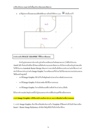 การใช้งานโปรแกรม AutoCAD ขั้นพื้นฐานในการเขียนแบบสถาปัตยกรรม


       จะได้รปอาคารทังหมดตามแบบฝึกหัดที่ผ่านมา เสร็จแล้วให้ทาการ save
              ู       ้                                                        เก็บชิ้นงานไว้




การทางานกับ IMAGE GRAPHIC ที่ใช้ในการเขียนแบบ

         สาหรับรูปแบบของการทางานกับ รูปภาพในงานเขียนแบบในลักษณะของงาน 2 มิติด้วยโปรแกรม
AutoCAD นั้นค่อนข้างมีน้อย ซึ่งโดยมากเมื่อต้องทางานแบบสถาปัตยกรรม หรือวิศวกรรมก็ตามกับรูปภาพจะสลับ
ไปใช้โปรแกรม Autodesk Raster Design เสียมากกว่า เพราะมีเครื่องมือที่สามารถทางานร่วมกันได้มากกว่า แต่
อย่างไรก็ตามการทางานร่วมกับ Image Graphic ในงานเขียนแบบก็ใช่ว่าจะไม่มี ซึ่งอาจจะสามารถแบ่งประเภทงาน
ได้เป็นหลักใหญ่ๆดังนี้
     - การใช้ Image Graphic เป็นโลโก้ หรือสัญลักษณ์ หน่วยงานในการพิมพ์งานบนกระดาษ

    - การใช้ Image Graphic อ้างอิงสภาพเดิม เพื่อใช้ในการออกแบบ

    - การใช้ Image Graphic ในการเป็นต้นแบบเพื่อร่างเส้นทาโครงร่างต่างๆ เป็นต้น

ซึ่งในการทางานแต่ละวัตถุประสงค์นั้น มีรปแบบของการทางานทีต้องประยุกต์ใช้งานทีหลากหลาย
                                       ู                ่                   ่

การนา Image Graphic มาใช้เป็นองค์ประกอบในการทางาน และการเทียบสัดส่วนเพื่อการออกแบบ

1. การนา Image Graphic เข้ามาใช้งานก็เช่นเดียวกับการสร้าง Template ที่ได้เคยกล่าวถึงไปแล้วโดยการเลือก
Insert > Raster Image Reference แล้วเลือกไฟล์รูปที่เก็บไว้แล้วนาเข้ามาใช้งาน




                                                     79
 