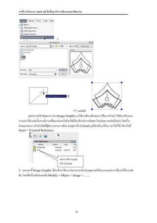การใช้งานโปรแกรม AutoCAD ขั้นพื้นฐานในการเขียนแบบสถาปัตยกรรม




                                    >




                                               >> ผลลัพธ์
       จุดประสงค์สาคัญของการนา Image Graphic มาใช้งานพึงระลึกเสมอว่าเป็นการอ้างอิง ไฟล์จากข้างนอก
ระบบมาใช้งานดังนันหากมีการเปลี่ยนแปลงหรือย้ายไฟล์ก็จะต้องทาการอัพเดต ใหม่เสมอ และยังเป็นประโยชน์ใน
                 ้
ลักษณะของการอ้างอิงไฟล์ทผู้ทางานสามารถที่จะ Load หรือ Unload รูปที่นาเข้ามาใช้ ณ เวลาไดก็ได้ เลือกไปที่
                        ี่
Insert > External Reference




                                        คลิกขวาเลือก Load
                                        หรือ Unload

2. นอกจากนี้ Image Graphic ที่นาเข้ามาใช้งาน ยังสามารถปรับปรุงคุณภาพให้เหมาะสมต่อการใช้งานได้ในระดับ
ต้น โดยใช้เครื่องมือช่วยเหลือ Modify > Object > Image > …..




                                                       80
 