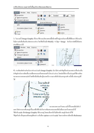 การใช้งานโปรแกรม AutoCAD ขั้นพื้นฐานในการเขียนแบบสถาปัตยกรรม




3. ในบางครัง Image Graphic ที่นามาใช้งานจะมีขนาดของพืนที่ภาพที่ใหญ่มากเกินจากพื้นทีที่ต้องการใช้งานจริง
           ้                                         ้                             ่
จึงมีความจาเป็นทีจะต้อง ตัดออกบางส่วน โดยใช้เครืองมือ Modify > Clip > Image ช่วยในการตัดพื้นที่เฉพาะ
                  ่                             ่
ส่วนที่ต้องการได้




                                                               >>

4. การเทียบสัดส่วนสาหรับการทางานร่วมกับ Image Graphic นับว่ามีความสาคัญเป็นอย่างมากเพราะเป็นประเด็น
สาคัญสาหรับการเทียบชิ้นงานเพือออกแบบหรือลอกลายสร้างโครงร่าง ต่างๆ โดยปกติวิธีการนี้จะประยุกต์ใช้การเทียบ
                             ่
ขนาดจากการสเกลตามปกติ โดยที่จาเป็นที่จะต้องรูขนาดหรือ ความยาวเส้นอ้างอิงมาตรฐานสัก หนึ่งชิ้น เช่นจากรูปที่
                                             ้
ได้




                                                           ทราบขนาดความกว้างของ แม่นานี้ในแผนทีจริงคือ 5
                                                                                        ้          ่
เมตร จึงทาการลากเส้นสมมุติ ขึ้นมาเพื่อใช้อ้างอิงในการเทียบขนาดบนแผนทีจริงเป็นความกว้างของแม่น้านี้
                                                                          ่
ใช้คาสั่ง scale เลือกImage Graphic ที่ทางานอยู่ โดยจะเลือกหรือไม่เลือกเส้น สมมุติ ดังกล่าวก็ได้
ใช้จุดอ้างอิง เป็นจุดบนเส้นสมมุติดังกล่าว แล้วเลือก option ของคาสั่ง scale โดยการคลิกขวาเลือกเป็น Reference



                                                     81
 