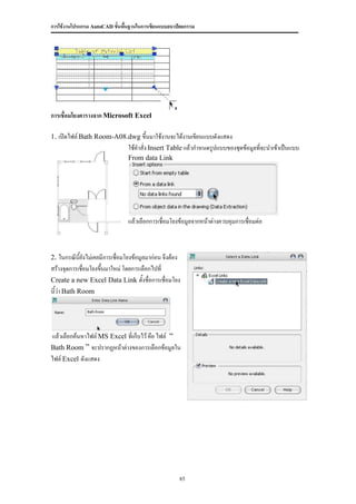 การใช้งานโปรแกรม AutoCAD ขั้นพื้นฐานในการเขียนแบบสถาปัตยกรรม




การเชื่อมโยงตารางจาก Microsoft Excel

1. เปิดไฟล์ Bath Room-A08.dwg ขึ้นมาใช้งานจะได้งานเขียนแบบดังแสดง
                                 ใช้คาสั่ง Insert Table แล้วกาหนดรูปแบบของชุดข้อมูลที่จะนาเข้าเป็นแบบ
                                 From data Link




                                 แล้วเลือกการเชื่อมโยงข้อมูลจากหน้าต่างควบคุมการเชื่อมต่อ



2. ในกรณีนี้ยังไม่เคยมีการเชื่อมโยงข้อมูลมาก่อน จึงต้อง
สร้างจุดการเชื่อมโยงขึนมาใหม่ โดยการเลือกไปที่
                      ้
Create a new Excel Data Link ตั้งชื่อการเชื่อมโยง
นี้ว่า Bath Room




แล้วเลือกค้นหาไฟล์ MS Excel ที่เก็บไว้ คือ ไฟล์ “
Bath Room ” จะปรากฏหน้าต่างของการเลือกข้อมูลใน
ไฟล์ Excel ดังแสดง




                                                          85
 