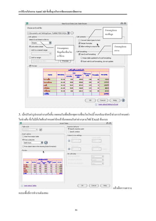 การใช้งานโปรแกรม AutoCAD ขั้นพื้นฐานในการเขียนแบบสถาปัตยกรรม




                                                                                  กาหนดรูปแบบ
                                                                                  ของข้อมูล



                                                                                           กาหนดรูปแบบ
                                    กาหนดชุดของ
                                                                                           ตาราง
                                    ข้อมูลที่จะเชื่อมโยง
                                    มาใช้งาน




3. เมื่อปรับค่ารูปแบบต่างๆเสร็จสิ้น กดยอมรับเพื่อเลือกชุดการเชือมโยงใหม่นี้ จนกลับมายังหน้าต่างการกาหนดค่า
                                                               ่
ในช่วงต้น ซึ่งไม่มีสิ่งใดต้องกาหนดค่าอีกแล้วจึงกดยอมรับค่าต่างๆตามไฟล์ Excel ต้นแบบ




                                                                                          แล้วเลือกวางตาราง
ลงบนพื้นที่การทางานดังแสดง



                                                           86
 