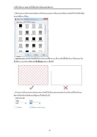 การใช้งานโปรแกรม AutoCAD ขั้นพื้นฐานในการเขียนแบบสถาปัตยกรรม


 เป็นส่วนของการเลือกลวดลายวัสดุต่างๆ อ้างอิงตามมาตรฐานการเขียนแบบสถาปัตยกรรมโดยทัวไป คลิกเลือกที่รูป
1.                                                                               ่
ของลายที่ต้องการได้เลย




2. Add:Pick Point  คลิกเลือกไปยังพื้นที่โล่งภายในกรอบที่ต้องการจะ เป็นการเลือกพื้นที่สาหรับการใส่ลวดลาย โดย
พื้นที่ที่สามารถถมใส่ลายได้ต้องเป็นพืนที่ปิดล้อม จึงจะหาพื้นที่ได้
                                     ้




3.ส่วนของการปรับขนาดและองศาของลวดลาย โดยทั่วไปแล้วขนาดของลายแต่ละอย่างจะมีขนาดที่ไม่เท่ากันและ
ทิศทางที่ไม่เหมือนกันจึงต้องลองใช้ดูและแก้ไขเป็นครั้งๆไป




                                                      89
 