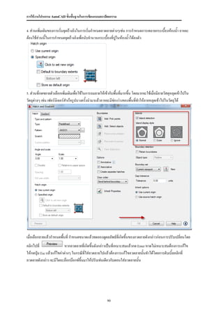 การใช้งานโปรแกรม AutoCAD ขั้นพื้นฐานในการเขียนแบบสถาปัตยกรรม


4. ส่วนเพิ่มเติมของการเริ่มจุดอ้างอิงในการเริ่มกาหนดลวดลายต่างๆเช่น การกาหนดการเทลายกระเบื้องห้องน้า อาจจะ

ต้องใช้ส่วนนี้ในการกาหนดจุดอ้างอิงเพื่อนับจานวนกระเบื้องทีปูในห้องน้าได้ลงตัว
                                                          ่




5. ส่วนที่กดขยายตัวเลือกเพิ่มเติมเพื่อใช้ในการถมลายให้เข้ากับพื้นที่มากขึ้น โดยมากจะใช้เมื่อมีลายวัสดุหลุดเข้าไปใน

วัตถุต่างๆ เช่น เฟอร์นเิ จอร์สาเร็จรูปบางครั้งนามาแล้วอาจจะมีช่องว่างของพื้นทีทาให้ลายหลุดเข้าไปในวัตถุได้
                                                                              ่




เมื่อเลือกลายแล้วกาหนดพื้นที่ กาหนดขนาดแล้วทดลองดูผลลัพธ์ที่เกิดขึ้นของลวดลายดังกล่าวก่อนการปรับเปลี่ยนโดย
คลิกไปที่                  หากลวดลายที่เกิดขึ้นดังกล่าวเป็นทีเ่ หมาะสมแล้วกด Enter หาดไม่เหมาะสมต้องการแก้ไข
ให้กดปุ่ม Esc แล้วแก้ไขค่าต่างๆ ในกรณีที่ใส่ลวดลายไปแล้วต้องการแก้ไขลวดลายนั้นทาได้โดยการดับเบิ้ลคลิกที่
ลวดลายดังกล่าว จะมีไดอะล๊อกบ๊อกซ์ขึ้นมาให้ปรับเช่นเดียวกับตอนใส่ลวดลายนั้น




                                                        90
 