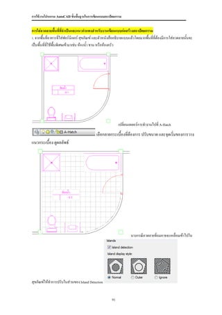 การใช้งานโปรแกรม AutoCAD ขั้นพื้นฐานในการเขียนแบบสถาปัตยกรรม


การใส่ลวดลายพื้นที่ที่จาเป็นและแนวกาแพงสาหรับงานเขียนแบบก่อสร้างสถาปัตยกรรม
1. จากพื้นที่อาคารที่ใส่ฟอร์นเจอร์ สุขภัณฑ์ และตัวหนังสืออธิบายแบบแล้วโดยมากพื้นทีที่ต้องมีการใส่ลวดลายนั้นจะ
                              ิ                                                   ่
เป็นพื้นที่ทใช้พื้นพิเศษเข้ามาเช่น ห้องน้า ชาน หรือห้องครัว
            ี่




                                                           เปลี่ยนเลเยอร์การทางานไปที่ A-Hatch
                                           เลือกลายกระเบื้องที่ต้องการ ปรับขนาด และจุดเริ่มของการวาง
แนวกระเบื้อง ดูผลลัพธ์




                                                                   บางกรณีลวดลายที่ถมอาจจะเหลื่อมเข้าไปใน




สุขภัณฑ์ให้ทาการปรับในส่วนของ Island Detection


                                                      91
 