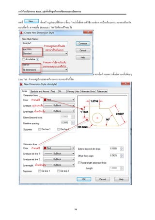 การใช้งานโปรแกรม AutoCAD ขั้นพื้นฐานในการเขียนแบบสถาปัตยกรรม


กดที่                เพื่อสร้างรูปแบบทีต้องการขึ้นมาใหม่ ตังชื่อตามที่ใช้งานเช่นหากเป็นเส้นบอกระยะของเส้นกริด
                                       ่                   ้
แบบที่หนึง อาจจะตั้ง Dimstyle1 โดยไม่ต้องแก้ไขอะไร
         ่




                                                                         จากนั้นกาหนดการตั้งค่าตามแท๊ปต่างๆ
Line Tab : กาหนดรูปแบบของเส้นบอกระยะและเส้นชี้โยง




                                                      94
 