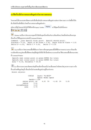การใช้งานโปรแกรม AutoCAD ขั้นพื้นฐานในการเขียนแบบสถาปัตยกรรม



การใช้เครื่องมือในการสอบถามข้อมูลสาหรับการตรวจสอบแบบ

ในหลายครังที่งานแบบสถาปัตยกรรมจาเป็นทีจะต้องมีการสอบถามข้อมูลต่างๆเช่นการวัดความยาว การวัดพื้นที่ เป็น
            ้                            ่
ต้น จึงมีเครื่องมือที่มประโยชน์ในการสอบถามข้อมูลดังกล่าว
                       ี
คลิกขวาที่ปุ่มไอคอนคาสั่งใดก็ได้เลือกเปิด Inquiry Toolbar           จะได้ชุดเครืองมือนี้ออกมา
                                                                                ่


      Distance จะเป็นการวัดระยะจากจุดหนึ่งไปยังอีกจุดหนึ่งเหมือนกับการเขียนเส้นตรงโดยเมื่อคลิกจะต้นและจุด

ท้ายแล้วจะได้ข้อมูลออกมาแสดงที่ Command Window




      Area จะเป็นการวัดขนาดของพืนที่ที่ต้องการโดยการเลือกจุดหมุดของพื้นที่ที่ต้องการจนครบวงรอบ หรือจะเป็น
                                ้
การเลือกเส้นรอบรูปของพื้นที่ปดของวัตถุที่มีอยู่แล้วก็เป็นได้ เมื่อคลิกครบวงรอบแล้วจะได้ขนาดของพื้นที่ออกมาแสดง
                             ิ
ที่ Command Window




     List เป็นการบอกรายละเอียดของวัตถุที่โดนเลือกทั้งหมดไม่ว่าจะเป็นเลเยอร์ ชนิดของวัตถุ ขนาด ความยาว หรือ

อื่นๆแล้วแต่ข้อมูลวัตถุนน ซึ่งจะมีหน้าต่างแสดงข้อมูลปรากฏขึ้นมาต่างหาก
                        ั้




                                                        98
 