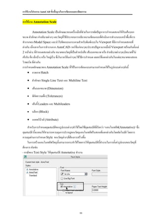 การใช้งานโปรแกรม AutoCAD ขั้นพื้นฐานในการเขียนแบบสถาปัตยกรรม


การใช้งาน Annotation Scale

         Annotation Scale เป็นลักษณะของเครื่องมือที่ช่วยในการขจัดปัญหาการกาหนดสเกลให้กับเส้นบอก
ขนาด ตัวอักษร คาอธิบายต่างๆ และวัตถุที่ใช้ประกอบการอธิบายงานเขียนแบบที่ดาเนินการทางานบนหน้าพื้นที่การ
ทางานของ Model Space และนาไปจัดลงบนกระดาษสาหรับพิมพ์แบบใน Viewport ที่มีการกาหนดสเกลที่
ต่างกัน เนื่องจากในการทางานจาก AutoCAD เวอร์ชั่นก่อนๆจะประสบปัญหามากเมื่อมี Viewport พร้อมกันตั้งแต่
2 หน้าต่าง ที่กาหนดสเกลต่างกัน ขนาดของวัตถุทเี่ ป็นตัวหนังสือ เส้นบอกขนาด หรือ คาอธิบายต่างๆจะมีขนาดที่ไม่
เข้ากัน คือ เล็กบ้าง หรือ ใหญ่บ้าง ซึ่งในเวอร์ชั่นเก่าๆจะใช้วิธีการกาหนด เลเยอร์ที่แตกต่างกันในแต่ละขนาดของสเกล
วิวพอร์ท ที่ต่างกัน
การกาหนดลักษณะของ Annotation Scale ที่ใช้ในการเขียนแบบสามารถกาหนดได้ในรูปแบบต่างๆดังนี้
       ลวดลาย Hatch

     ตัวอักษร Single Line Text และ Multiline Text

     เส้นบอกขนาด (Dimension)

        พิกัดความเผื่อ (Tolerances)

     เส้นชี้ Leaders และ Multileaders

        บล็อก (Block)

     แอททริบิวต์ (Attribute)

    สาหรับการกาหนดคุณสมบัติของรูปแบบต่างๆทาได้โดยใช้คุณสมบัติทเี่ รียกว่า “แอนโนเททีฟ(Annotative)” ซึ่ง
คุณสมบัติ นี้จะยอมให้สามารถควบคุมการปรากฏของวัตถุแอนโนเททีฟในสเกลที่แตกต่างกันโดยอัตโนมัติ โดยการ
ควบคุมผ่านการกาหนด Style ของวัตถุต่างๆที่ต้องการสร้างขึน
                                                       ้
    ในการสร้างแอนโนเททีฟวัตถุนนสามารถกระทาได้โดยการให้คณสมบัตินี้ทางานในการตั้งค่ารูปแบบของวัตถุที่
                               ั้                        ุ
ต้องการ ดังเช่น
- กรณีของ Text Style ให้คุณสมบัติ Annotative ทางาน




                                                      99
 