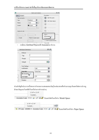 การใช้งานโปรแกรม AutoCAD ขั้นพื้นฐานในการเขียนแบบสถาปัตยกรรม




    - กรณีของ Attributeให้คุณสมบัติ Annotative ทางาน




ส่วนสาคัญอีกประการหนึ่งของการกาหนดการแสดงผลของวัตถุในแต่ละสเกลคือส่วนควบคุม อินเตอร์เฟสการปรากฏ
ตัวของวัตถุแอนโนเททีฟ ในหน้าต่างการทางานต่างๆ


                                             อินเตอร์เฟสในหน้าต่าง Model Space



                                                               อินเตอร์เฟสในหน้าต่าง Paper Space




                                                     101
 