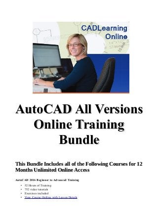 AutoCAD All VersionsAutoCAD All Versions
Online TrainingOnline Training
BundleBundle
This Bundle Includes all of the Following Courses for 12This Bundle Includes all of the Following Courses for 12
Months Unlimited Online AccessMonths Unlimited Online Access
AutoCAD 2016 Beginner to Advanced Training
• 52 Hours of Training
• 752 video tutorials
• Exercises included
• View Course Outline with Lesson Details
 