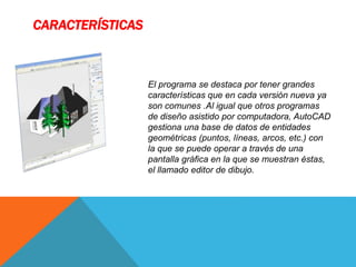 CARACTERÍSTICAS
El programa se destaca por tener grandes
características que en cada versión nueva ya
son comunes .Al igual que otros programas
de diseño asistido por computadora, AutoCAD
gestiona una base de datos de entidades
geométricas (puntos, líneas, arcos, etc.) con
la que se puede operar a través de una
pantalla gráfica en la que se muestran éstas,
el llamado editor de dibujo.
 