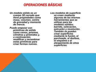 Un modelo sólido es un
cuerpo 3D cerrado que
tiene propiedades como
masa, volumen, centro
de gravedad y momento
de inercia.
Puede empezar con
primitivas de sólido
como conos, prismas,
cilindros y pirámides y,
a continuación,
modificar y recombinar
estas primitivas para
crear formas nuevas.
Los modelos de superficie
se crean mediante
algunas de las mismas
herramientas que se
utilizan para los
modelos sólidos:
barrido, solevación,
extrusión y revolución.
También se pueden
crear superficies
mediante la fusión, el
parcheado, el desfase,
el empalme o el
alargamiento de otras
superficies.
OPERACIONES BÁSICAS
 