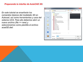 Preparando la interfaz de AutoCAD 3D:
En este tutorial se enseñarán los
comandos básicos del modelado 3D en
Autocad, así como herramientas y usos del
sistema UCS. Para ello debemos abrir un
nuevo archivo (file >> new) y
seleccionamos como plantilla el archivo
acad3D.dwt:
 