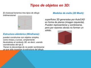 Tipos de objetos en 3D:
En Autocad tenemos tres tipos de dibujo
tridimensional:
Estructura alámbrica (Wireframe):
pueden construirse con objetos simples,
como líneas y curvas, simplemente
llevándolas al contexto 3D, es decir, usando
coordenadas del eje Z.
Tienen la desventaja de no poder sombrearse
ya que sólo muestran la estructura del dibujo.
Modelos de malla (2D Mesh):
superficies 2D generadas por AutoCAD
en forma de planos (imagen izquierda).
Pueden representarse y sombrearse,
pero por razones obvias no forman un
sólido.
 