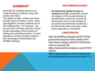 SUMMARY
AutoCAD 3D modeling allows you to
create drawings of objects using solid,
surface and mesh.
The objects of solid, surface and mesh
provide various functions, which , when
used together, provide a powerful set of
3D modeling tools . For example , you
can convert a primitive solid into a mesh
to take advantage of the functions of
folding and smoothing meshes. It is then
possible to convert a surface model to
take advantage of associativity and
NURBS modeling .
RECOMENDACIONES
Es importante limpiar lo que no
usemos en el 2D: usualmente cuando
se trabaja en 3D se suele efectuar el
levantamiento a partir de la planta 2D
del proyecto pero en esta siempre se
encuentran los elementos anotativos y
de información tales como ejes, cotas,
líneas especiales y normativas.
LINKOGRAFIA
http://acad3dfree.blogspot.pe/2012/03/o
peraciones-basicas-entre-solidos.html
http://www.mvblog.cl/2010/11/29/introdu
ccion-a-autocad-3d/
https://autocad3d.wordpress.com/2010/0
9/26/5/
https://sites.google.com/site/ivangarcias
anchez90/objetivos/desarrollo-tema-7/1o
 