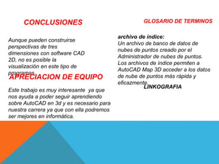 CONCLUSIONES
Aunque pueden construirse
perspectivas de tres
dimensiones con software CAD
2D, no es posible la
visualización en este tipo de
programas.
APRECIACION DE EQUIPO
Este trabajo es muy interesante ya que
nos ayuda a poder seguir aprendiendo
sobre AutoCAD en 3d y es necesario para
nuestra carrera ya que con ella podremos
ser mejores en informática.
GLOSARIO DE TERMINOS
archivo de índice:
Un archivo de banco de datos de
nubes de puntos creado por el
Administrador de nubes de puntos.
Los archivos de índice permiten a
AutoCAD Map 3D acceder a los datos
de nube de puntos más rápida y
eficazmente.
LINKOGRAFIA
 
