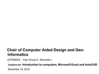 Chair of Computer Aided Design and Geo-
Informatics
COTM2043 - Year Group II - Semester I

Lecture on: Introduction to computers, Microsoft Excel and AutoCAD
December 18, 2012
 
