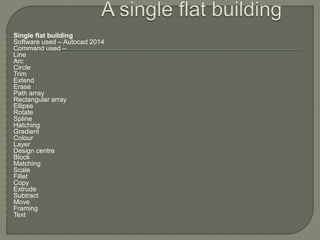  Single flat building
 Software used – Autocad 2014
 Command used –
 Line
 Arc
 Circle
 Trim
 Extend
 Erase
 Path array
 Rectangular array
 Ellipse
 Rotate
 Spline
 Hatching
 Gradient
 Colour
 Layer
 Design centre
 Block
 Matching
 Scale
 Fillet
 Copy
 Extrude
 Subtract
 Move
 Framing
 Text
 