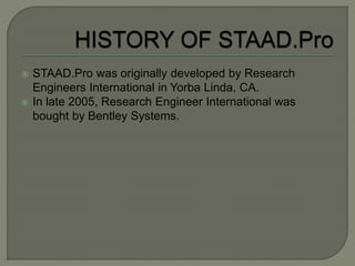  STAAD.Pro was originally developed by Research
Engineers International in Yorba Linda, CA.
 In late 2005, Research Engineer International was
bought by Bentley Systems.
 