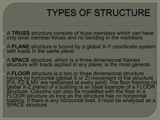  A TRUSS structure consists of truss members which can have
only axial member forces and no bending in the members
 A PLANE structure is bound by a global X-Y coordinate system
with loads in the same plane
 A SPACE structure, which is a three dimensional framed
structure with loads applied in any plane, is the most general.
 A FLOOR structure is a two or three dimensional structure
having no horizontal (global X or Z) movement of the structure
[FX, FZ & MY are restrained at every joint]. The floor framing (in
global X-Z plane) of a building is an ideal example of a FLOOR
structure. Columns can also be modelled with the floor in a
FLOOR structure as long as the structure has no horizontal
loading. If there is any horizontal load, it must be analyzed as a
SPACE structure.
 
