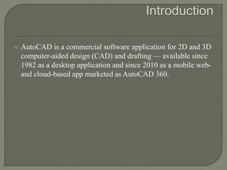  AutoCAD is a commercial software application for 2D and 3D
computer-aided design (CAD) and drafting — available since
1982 as a desktop application and since 2010 as a mobile web-
and cloud-based app marketed as AutoCAD 360.
 