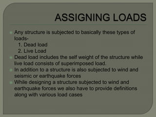  Any structure is subjected to basically these types of
loads-
1. Dead load
2. Live Load
 Dead load includes the self weight of the structure while
live load consists of superimposed load.
 In addition to a structure is also subjected to wind and
seismic or earthquake forces
 While designing a structure subjected to wind and
earthquake forces we also have to provide definitions
along with various load cases
 