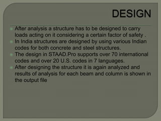  After analysis a structure has to be designed to carry
loads acting on it considering a certain factor of safety .
 In India structures are designed by using various Indian
codes for both concrete and steel structures.
 The design in STAAD.Pro supports over 70 international
codes and over 20 U.S. codes in 7 languages.
 After designing the structure it is again analyzed and
results of analysis for each beam and column is shown in
the output file
 