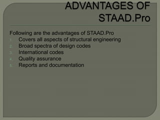 Following are the advantages of STAAD.Pro
1. Covers all aspects of structural engineering
2. Broad spectra of design codes
3. International codes
4. Quality assurance
5. Reports and documentation
 