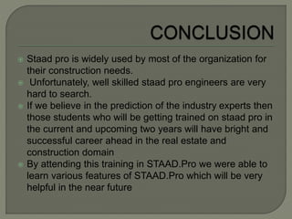  Staad pro is widely used by most of the organization for
their construction needs.
 Unfortunately, well skilled staad pro engineers are very
hard to search.
 If we believe in the prediction of the industry experts then
those students who will be getting trained on staad pro in
the current and upcoming two years will have bright and
successful career ahead in the real estate and
construction domain
 By attending this training in STAAD.Pro we were able to
learn various features of STAAD.Pro which will be very
helpful in the near future
 