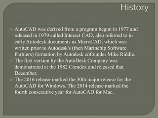  AutoCAD was derived from a program begun in 1977 and
released in 1979 called Interact CAD, also referred to in
early Autodesk documents as MicroCAD, which was
written prior to Autodesk's (then Marinchip Software
Partners) formation by Autodesk cofounder Mike Riddle.
 The first version by the AutoDesk Company was
demonstrated at the 1982 Comdex and released that
December.
 The 2016 release marked the 30th major release for the
AutoCAD for Windows. The 2014 release marked the
fourth consecutive year for AutoCAD for Mac.
 
