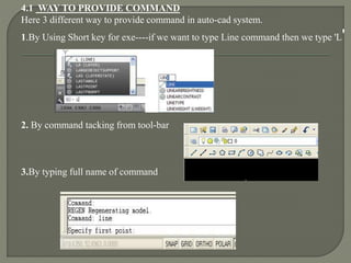 4.1 WAY TO PROVIDE COMMAND
Here 3 different way to provide command in auto-cad system.
1.By Using Short key for exe----if we want to type Line command then we type 'L'
2. By command tacking from tool-bar
3.By typing full name of command
 