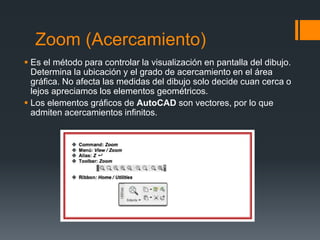 Zoom (Acercamiento)
 Es el método para controlar la visualización en pantalla del dibujo.
Determina la ubicación y el grado de acercamiento en el área
gráfica. No afecta las medidas del dibujo solo decide cuan cerca o
lejos apreciamos los elementos geométricos.
 Los elementos gráficos de AutoCAD son vectores, por lo que
admiten acercamientos infinitos.
 