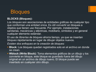 Bloques
BLOCKS (Bloques):
Los bloques son asociaciones de entidades gráficas de cualquier tipo
que conforman una entidad única. Es útil convertir en bloques a
objetos que tienen uso frecuente. Por ejemplo, instalaciones
sanitarias, mecánicas y eléctricas, mobiliario, símbolos y en general
cualquier elemento estándar.
El uso de librerías de bloques ahorra tiempo, ya que se insertan
bloques rápidamente en lugar de dibujar objetos nuevos.
Existen dos enfoques en la creación de bloques:
 Block: Los bloques quedan registrados solo en el archivo en donde
se crean.
 Wblock (Write Block): Toma elementos gráficos de un dibujo y los
convierte en bloque, este bloque es guardado fuera del dibujo
original en un archivo de dibujo nuevo. El bloque puede ser
insertado en cualquier otro dibujo.
 