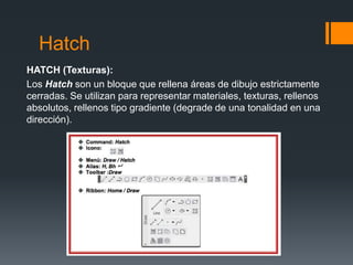 Hatch
HATCH (Texturas):
Los Hatch son un bloque que rellena áreas de dibujo estrictamente
cerradas. Se utilizan para representar materiales, texturas, rellenos
absolutos, rellenos tipo gradiente (degrade de una tonalidad en una
dirección).
 