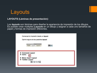 Layouts
LAYOUTS (Láminas de presentación):
Los layouts son láminas para diseñar la apariencia de impresión de los dibujos.
Es posible crear múltiples Layouts en un dibujo y asignar a cada uno tamaños de
papel y formas de impresión diferentes.
 
