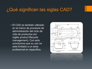 ¿Qué significan las siglas CAD?
 El CAD es también utilizado
en el marco de procesos de
administración del ciclo de
vida de productos (en
inglés product lifecycle
management). Con esto
concluimos que su uso no
esta limitado a un área
profesional en especifico.
 