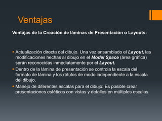 Ventajas
Ventajas de la Creación de láminas de Presentación o Layouts:
 Actualización directa del dibujo. Una vez ensamblado el Layout, las
modificaciones hechas al dibujo en el Model Space (área gráfica)
serán reconocidas inmediatamente por el Layout.
 Dentro de la lámina de presentación se controla la escala del
formato de lámina y los rótulos de modo independiente a la escala
del dibujo.
 Manejo de diferentes escalas para el dibujo: Es posible crear
presentaciones estéticas con vistas y detalles en múltiples escalas.
 