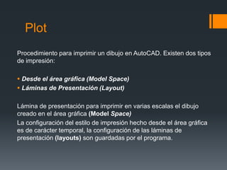 Plot
Procedimiento para imprimir un dibujo en AutoCAD. Existen dos tipos
de impresión:
 Desde el área gráfica (Model Space)
 Láminas de Presentación (Layout)
Lámina de presentación para imprimir en varias escalas el dibujo
creado en el área gráfica (Model Space)
La configuración del estilo de impresión hecho desde el área gráfica
es de carácter temporal, la configuración de las láminas de
presentación (layouts) son guardadas por el programa.
 